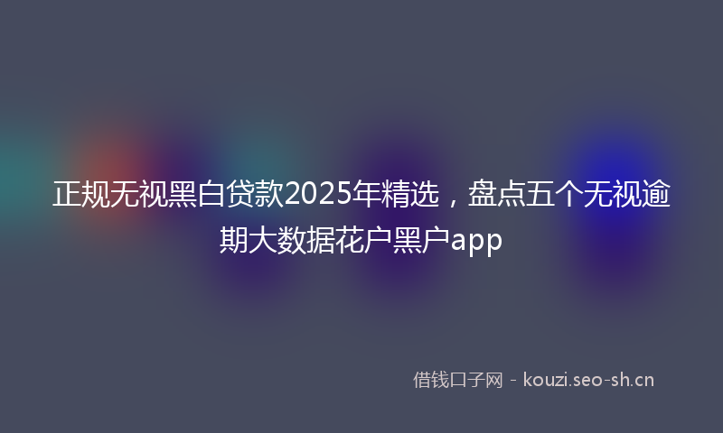 正规无视黑白贷款2025年精选，盘点五个无视逾期大数据花户黑户app