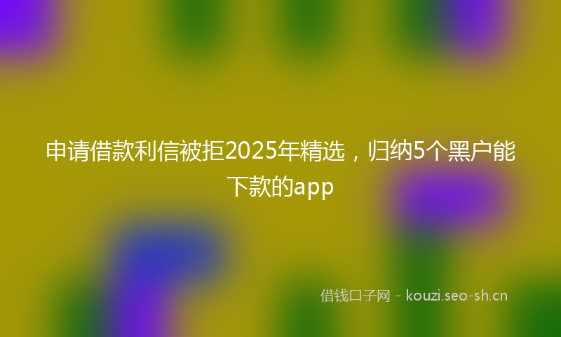 申请借款利信被拒2025年精选，归纳5个黑户能下款的app