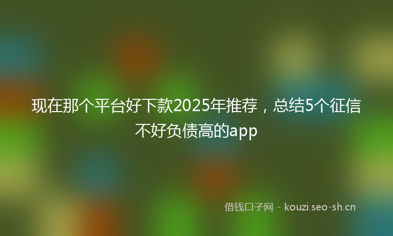 现在那个平台好下款2025年推荐，总结5个征信不好负债高的app