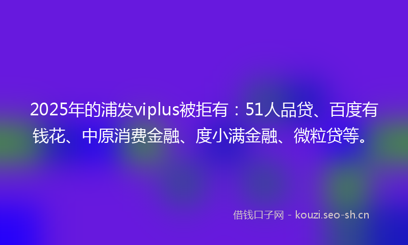 2025年的浦发viplus被拒有：51人品贷、百度有钱花、中原消费金融、度小满金融、微粒贷等。