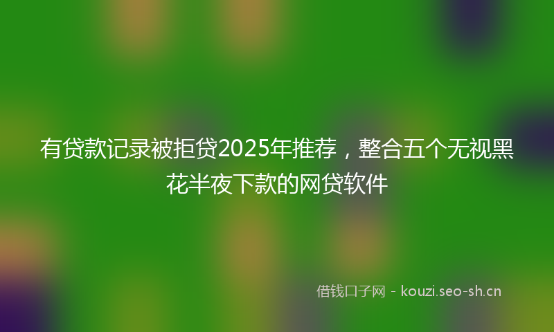 有贷款记录被拒贷2025年推荐，整合五个无视黑花半夜下款的网贷软件
