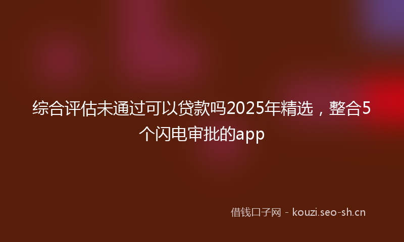 综合评估未通过可以贷款吗2025年精选，整合5个闪电审批的app