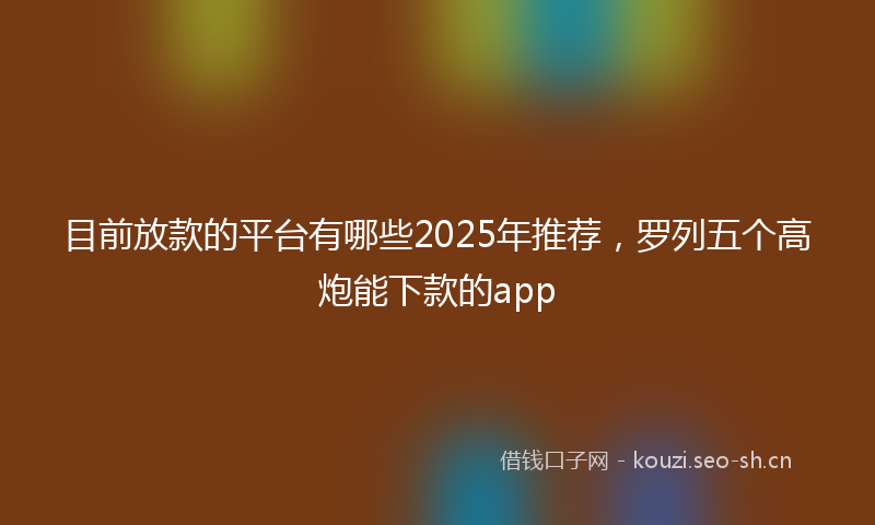 目前放款的平台有哪些2025年推荐，罗列五个高炮能下款的app
