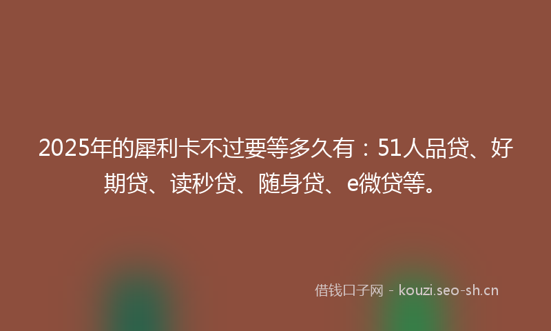 2025年的犀利卡不过要等多久有：51人品贷、好期贷、读秒贷、随身贷、e微贷等。