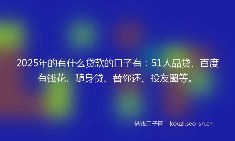 2025年的有什么贷款的口子有：51人品贷、百度有钱花、随身贷、替你还、投友圈等。
