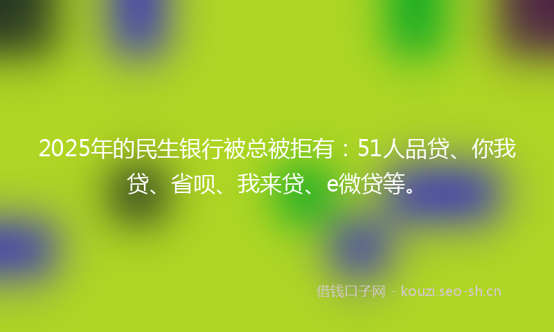 2025年的民生银行被总被拒有：51人品贷、你我贷、省呗、我来贷、e微贷等。
