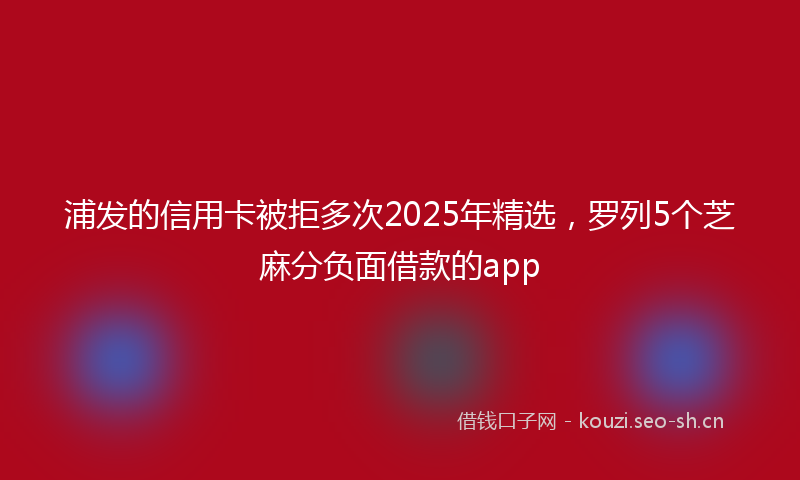 浦发的信用卡被拒多次2025年精选，罗列5个芝麻分负面借款的app