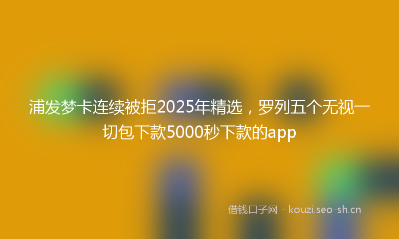 浦发梦卡连续被拒2025年精选，罗列五个无视一切包下款5000秒下款的app