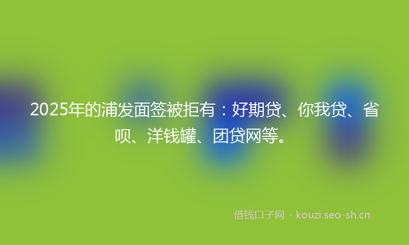 2025年的浦发面签被拒有：好期贷、你我贷、省呗、洋钱罐、团贷网等。