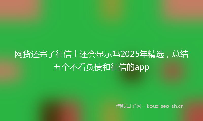 网货还完了征信上还会显示吗2025年精选，总结五个不看负债和征信的app