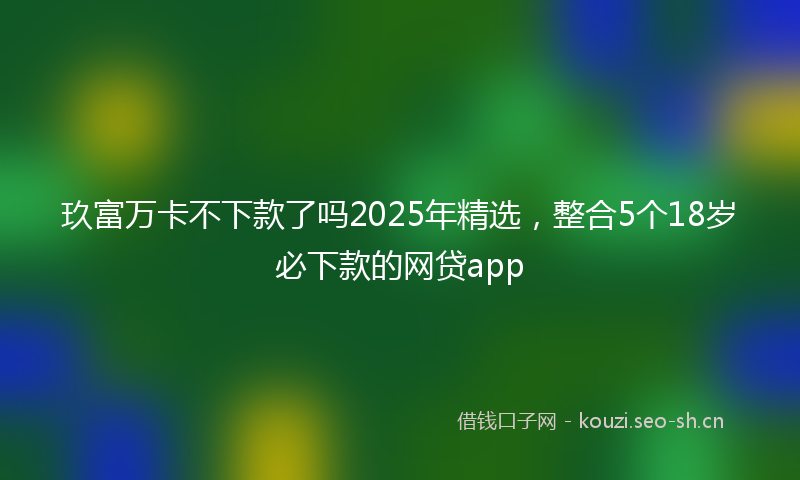 玖富万卡不下款了吗2025年精选，整合5个18岁必下款的网贷app