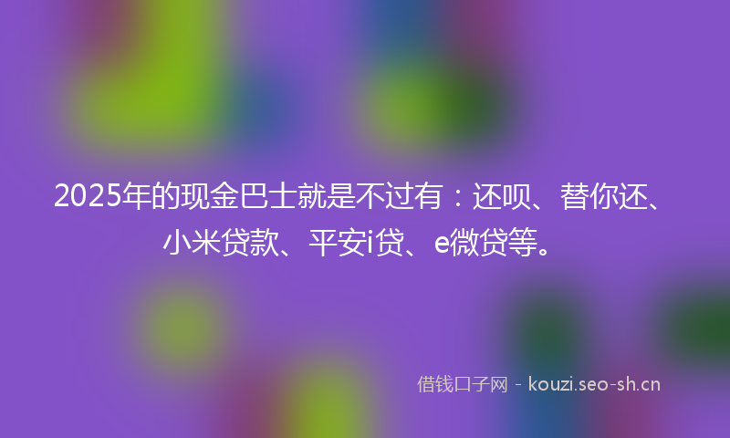 2025年的现金巴士就是不过有：还呗、替你还、小米贷款、平安i贷、e微贷等。