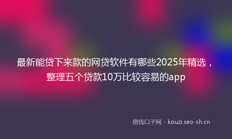 最新能贷下来款的网贷软件有哪些2025年精选，整理五个贷款10万比较容易的app