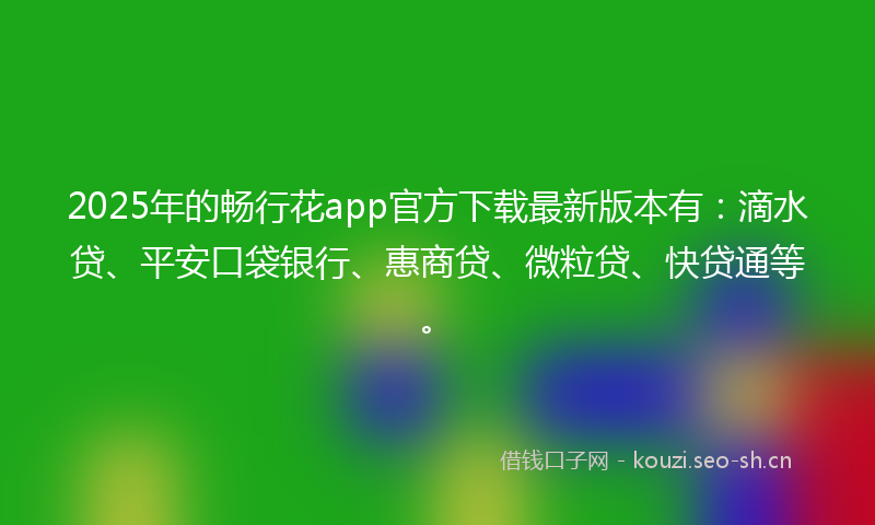 2025年的畅行花app官方下载最新版本有：滴水贷、平安口袋银行、惠商贷、微粒贷、快贷通等。