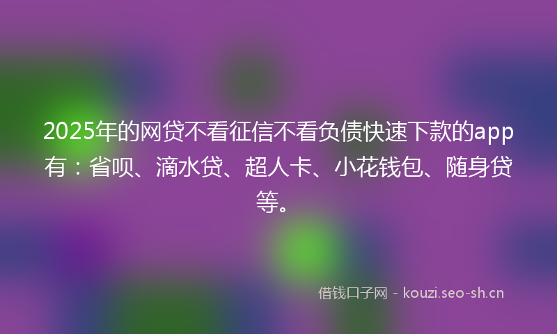 2025年的网贷不看征信不看负债快速下款的app有：省呗、滴水贷、超人卡、小花钱包、随身贷等。