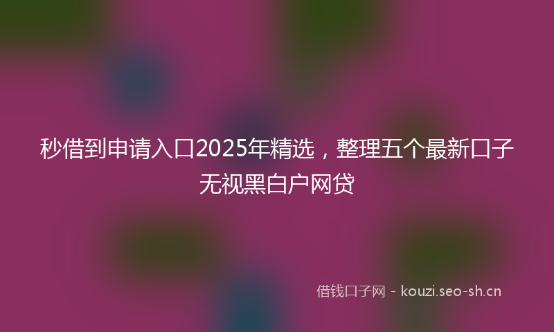 秒借到申请入口2025年精选，整理五个最新口子无视黑白户网贷