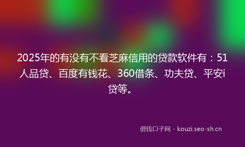 2025年的有没有不看芝麻信用的贷款软件有：51人品贷、百度有钱花、360借条、功夫贷、平安i贷等。