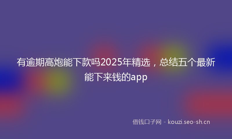 有逾期高炮能下款吗2025年精选，总结五个最新能下来钱的app