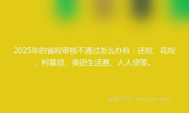 2025年的省呗审核不通过怎么办有：还呗、花呗、柯基贷、美团生活费、人人贷等。