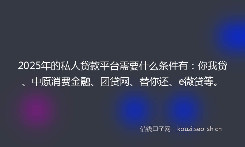 2025年的私人贷款平台需要什么条件有：你我贷、中原消费金融、团贷网、替你还、e微贷等。