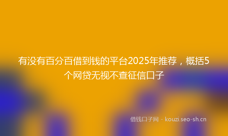 有没有百分百借到钱的平台2025年推荐，概括5个网贷无视不查征信口子