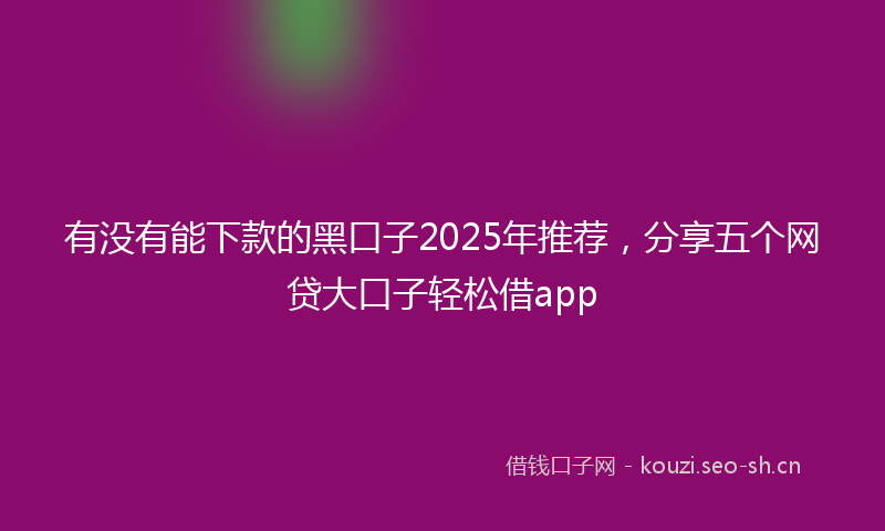 有没有能下款的黑口子2025年推荐，分享五个网贷大口子轻松借app