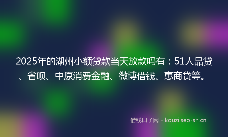 2025年的湖州小额贷款当天放款吗有：51人品贷、省呗、中原消费金融、微博借钱、惠商贷等。