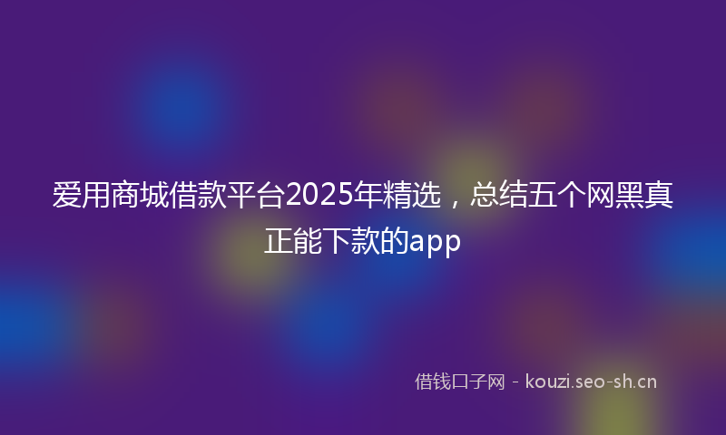 爱用商城借款平台2025年精选，总结五个网黑真正能下款的app