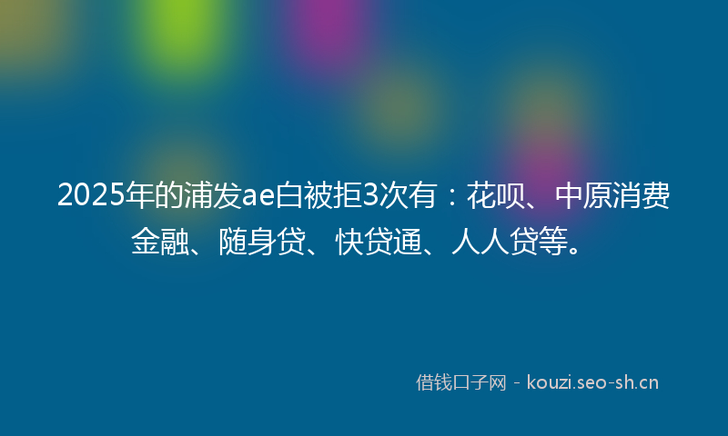 2025年的浦发ae白被拒3次有：花呗、中原消费金融、随身贷、快贷通、人人贷等。