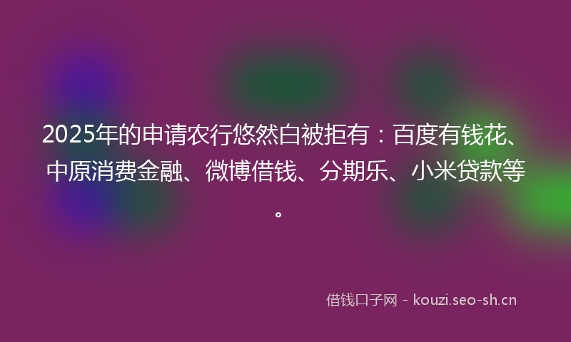 2025年的申请农行悠然白被拒有：百度有钱花、中原消费金融、微博借钱、分期乐、小米贷款等。