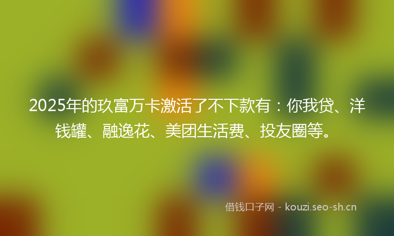 2025年的玖富万卡激活了不下款有：你我贷、洋钱罐、融逸花、美团生活费、投友圈等。