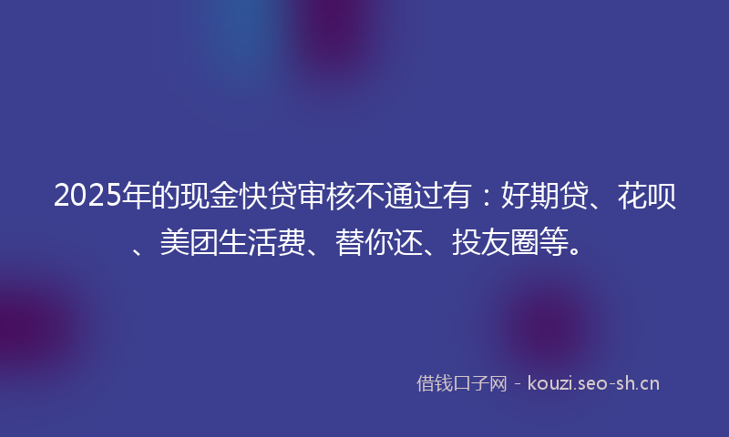 2025年的现金快贷审核不通过有：好期贷、花呗、美团生活费、替你还、投友圈等。
