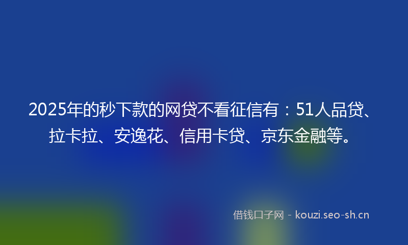 2025年的秒下款的网贷不看征信有：51人品贷、拉卡拉、安逸花、信用卡贷、京东金融等。