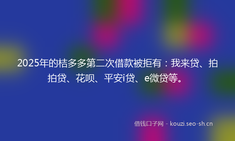 2025年的桔多多第二次借款被拒有：我来贷、拍拍贷、花呗、平安i贷、e微贷等。