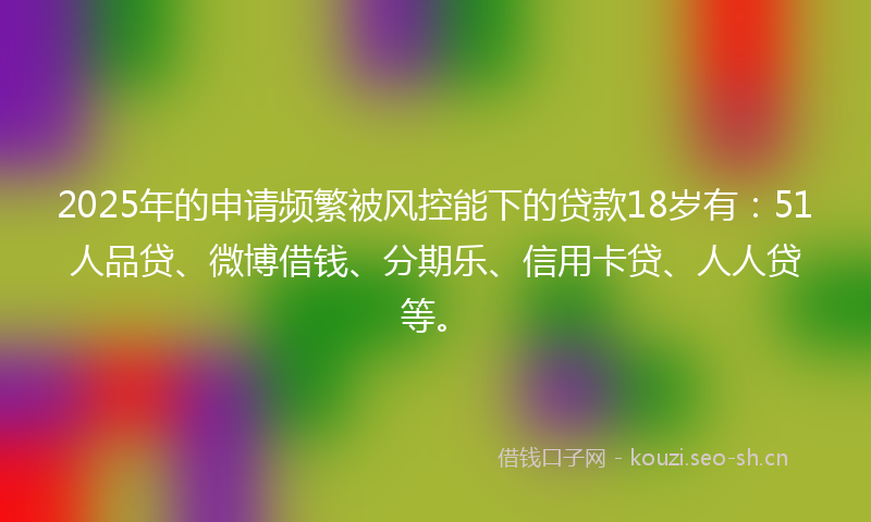 2025年的申请频繁被风控能下的贷款18岁有：51人品贷、微博借钱、分期乐、信用卡贷、人人贷等。