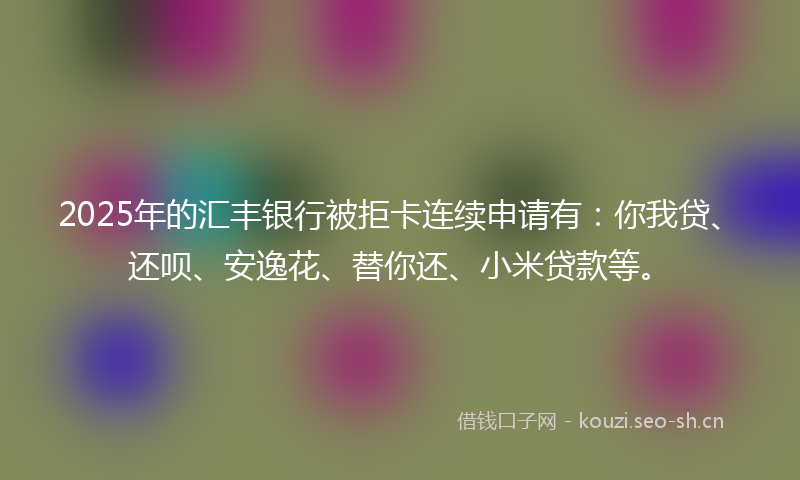 2025年的汇丰银行被拒卡连续申请有：你我贷、还呗、安逸花、替你还、小米贷款等。