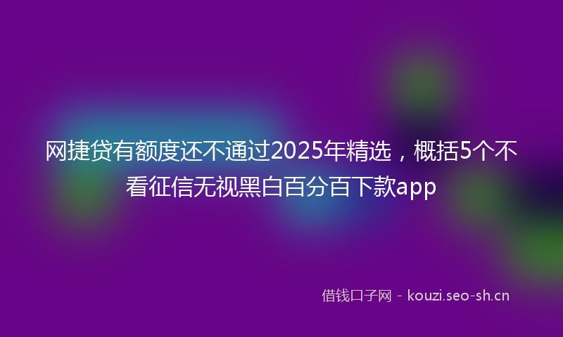 网捷贷有额度还不通过2025年精选，概括5个不看征信无视黑白百分百下款app