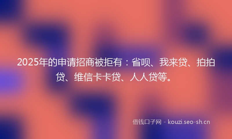 2025年的申请招商被拒有：省呗、我来贷、拍拍贷、维信卡卡贷、人人贷等。
