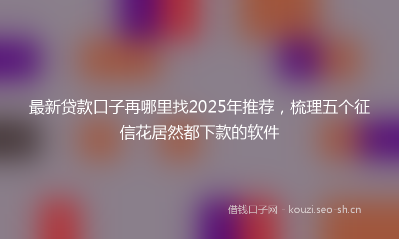 最新贷款口子再哪里找2025年推荐，梳理五个征信花居然都下款的软件