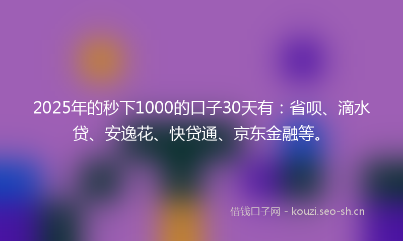 2025年的秒下1000的口子30天有：省呗、滴水贷、安逸花、快贷通、京东金融等。