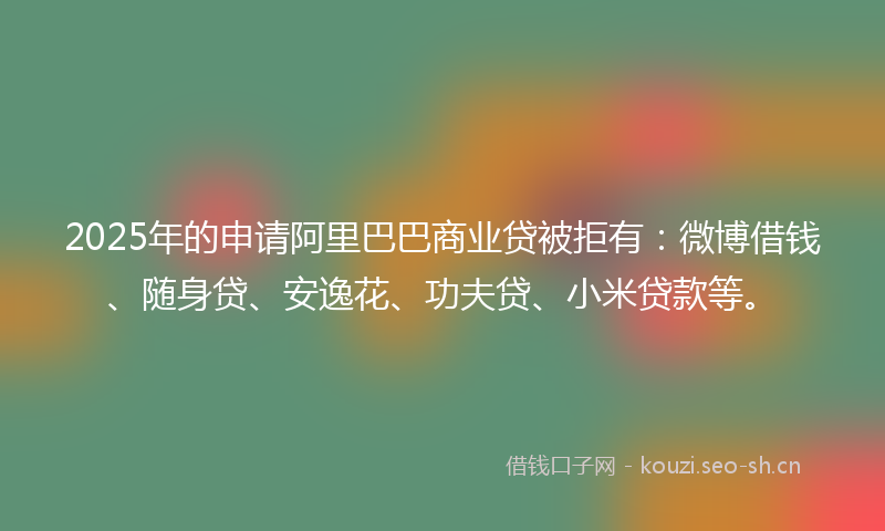 2025年的申请阿里巴巴商业贷被拒有：微博借钱、随身贷、安逸花、功夫贷、小米贷款等。