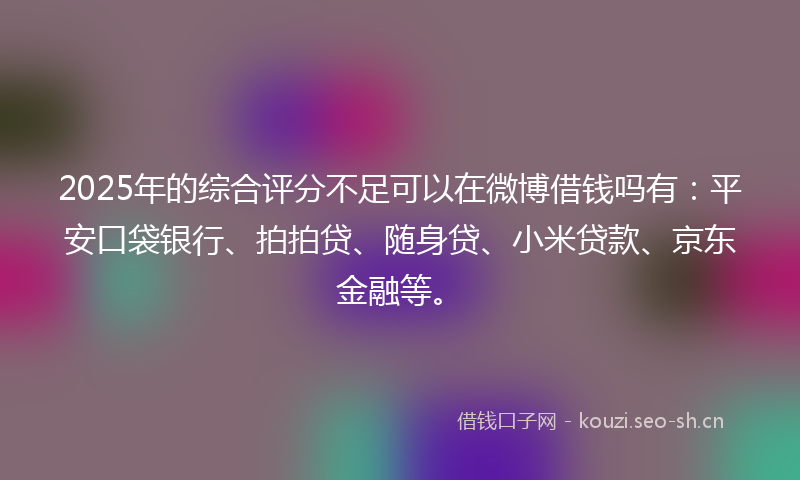 2025年的综合评分不足可以在微博借钱吗有：平安口袋银行、拍拍贷、随身贷、小米贷款、京东金融等。
