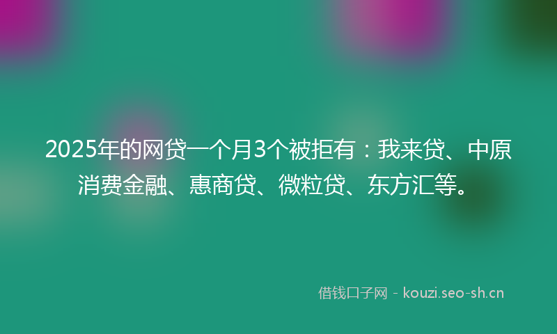 2025年的网贷一个月3个被拒有：我来贷、中原消费金融、惠商贷、微粒贷、东方汇等。