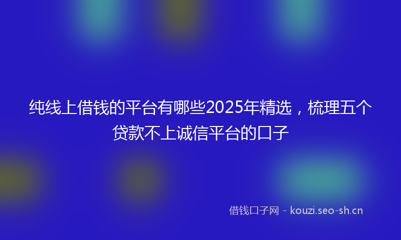 纯线上借钱的平台有哪些2025年精选，梳理五个贷款不上诚信平台的口子