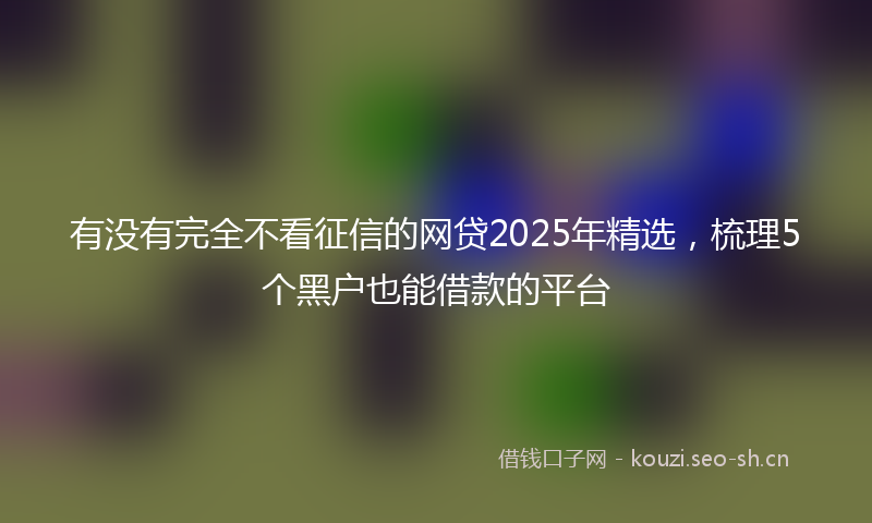 有没有完全不看征信的网贷2025年精选，梳理5个黑户也能借款的平台