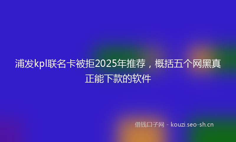 浦发kpl联名卡被拒2025年推荐，概括五个网黑真正能下款的软件
