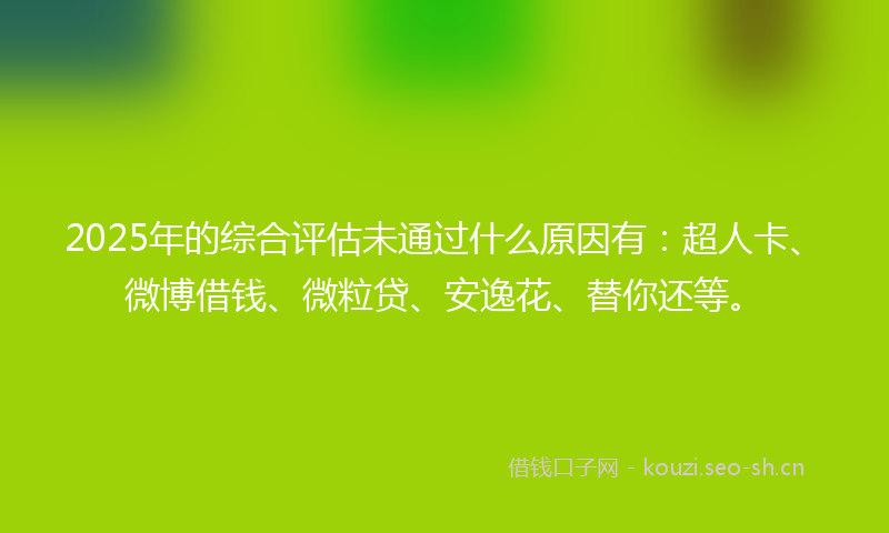 2025年的综合评估未通过什么原因有：超人卡、微博借钱、微粒贷、安逸花、替你还等。
