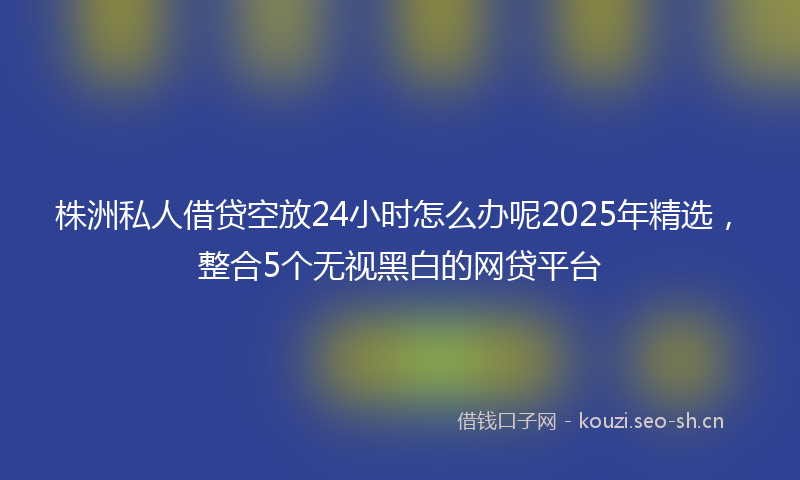 株洲私人借贷空放24小时怎么办呢2025年精选，整合5个无视黑白的网贷平台