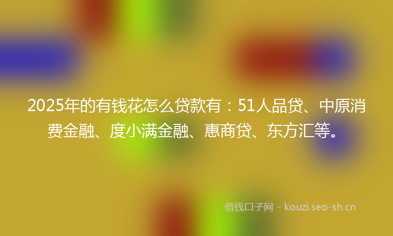 2025年的有钱花怎么贷款有：51人品贷、中原消费金融、度小满金融、惠商贷、东方汇等。