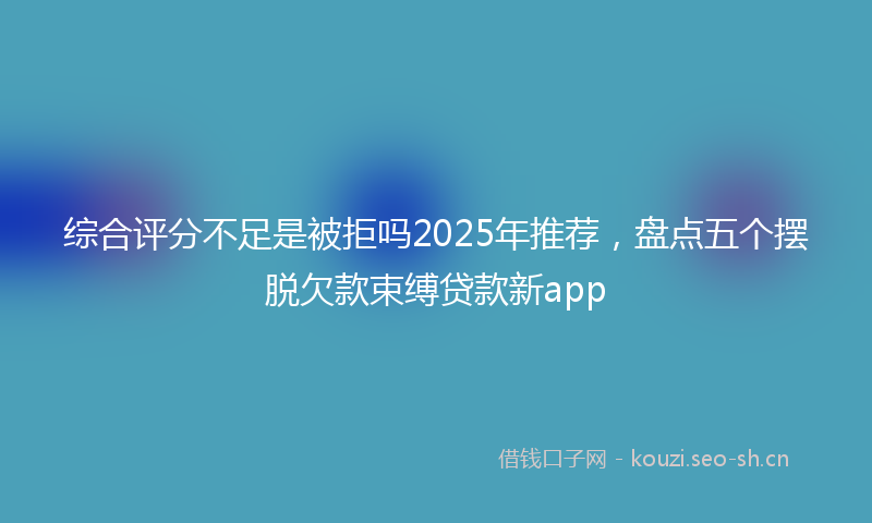 综合评分不足是被拒吗2025年推荐，盘点五个摆脱欠款束缚贷款新app
